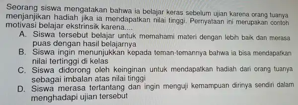 Seorang siswa mengatakan bahwa ia belajar keras sebelum ujian karena orang tuanya
menjanjikan hadiah jika ia mendapatkar nilai tinggi Pernyataan in merupakan contoh
motivasi belajar ekstrinsik karena __
A. Siswa tersebut belaiar untuk memahami materi dengan lebir baik dan merasa
puas dengan hasi I belajarnya
B. Siswa ingin menunjukkar kepada teman-temanr Iva bahwa ia bisa mendapatkan
nilai tertingai di kelas
C. Siswa didorong oleh keinginan untuk mendapatkan hadiah dari orang tuanya
sebagai imbalan atas nila i tinggi
D. Siswa merasa tertantang dan ingin menguji kemampuan dirinya sendiri dalam
menghadapi ujian tersebut