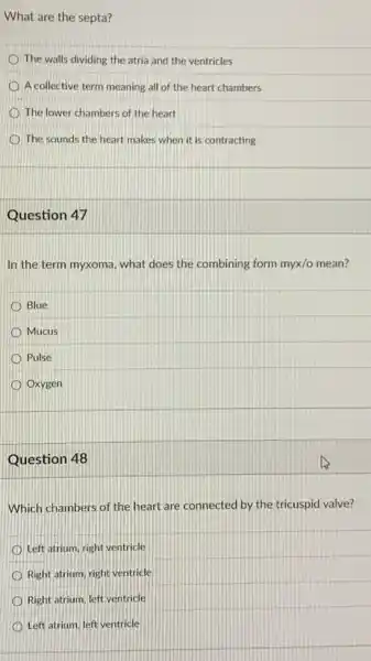 What are the septa?
D The walls dividing the atria and the ventricles
A collective term meaning all of the heart chambers
The lower chambers of the heart
The sounds the heart makes when it is contracting
Question 47
In the term myxoma what does the combining form myx/o mean?
Blue
Mucus
Pulse
Oxygen
Question 48
Which chambers of the heart are connected by the tricuspid valve?
Left atrium, right ventricle
Right atrium, right ventricle
Right atrium, left ventricle
Left atrium, left ventricle