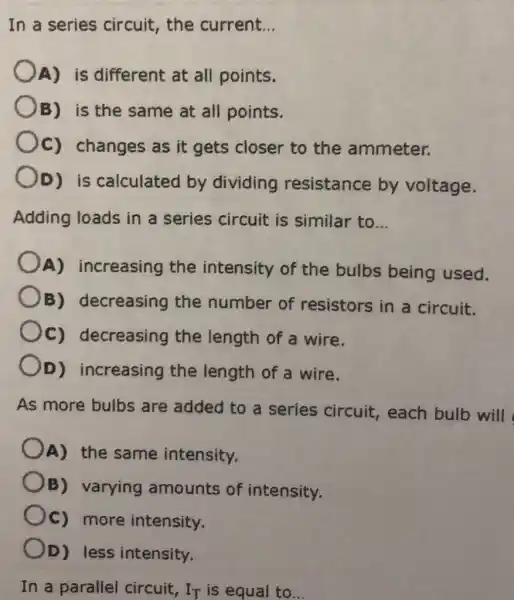 In a series circuit, the current. __
OA) is different at all points.
B) is the same at all points.
Oc changes as it gets closer to the ammeter.
OD) is calculated by dividing resistance by voltage.
Adding loads in a series circuit is similar to __
A) increasing the intensity of the bulbs being used.
( )B)decreasing the number of resistors in a circuit.
C) decreasing the length of a wire.
OD)increasing the length of a wire.
As more bulbs are added to a series circuit.each bulb will
A) the same intensity.
B) varying amounts of intensity.
Oc) more intensity.
OD) less intensity.
In a parallel circuit, IT is equal to __