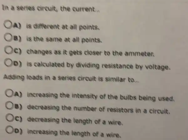 In a series circuit,the current.
OA) is different at all points.
B) is the same at all points.
Oc)changes as it gets closer to the ammeter.
Oo) is calculated by dividing resistance by voltage.
Adding loads in a series circuit is similar to.
OA)increasing the intensity of the bulbs being used.
OB)decreasing the number of resistors in a circuit.
Oc)decreasing the length of a wire.
OD)increasing the length of a wire.