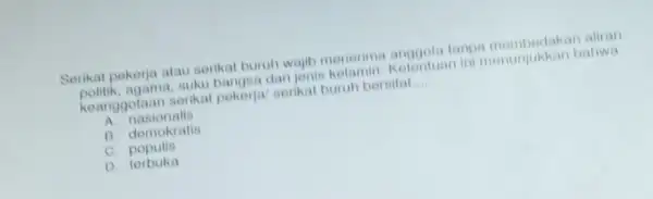 Serikat pekerja atau serikat buruh wajib menerima anggota I aliran
politik, agama,suku bangsa dan jonis kelamin. Kelentuan ini menunjukkan bahwa
keanggotaan serikat pekerja/ serikat buruh bersifat __
A. nasionalis
B. demokratis
C. populis
D terbuka