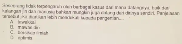 Seseorang tidak terpengaruh oleh berbagai kasus dari mana datangnya, baik dari
kalang jan jin dan manusia bahkan mungkin juga datang dari dirinya sendiri. Penjelasan
tersebut jika diartikan lebih mendekati kepada pengertian __
A. tawakkal
B. mawas diri
C. bersikap ilmiah
D. optimis