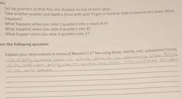 his:
- Set up quarters so that four are stacked on top of each other.
Take another quarter and apply a force with your finger or hand to slide it towards the stack What
happens?
. What happens when you slide 2 quarters into a stack of 4?
. What happens when you slide 4 quarters into 4?
. What happen when you slide 4 quarters into 2?
ver the following question:
. Explain your observations in terms of Newton's 1^st
law using force inertia, rest unbalanced forces.
exert an outside Porce on the
querters that