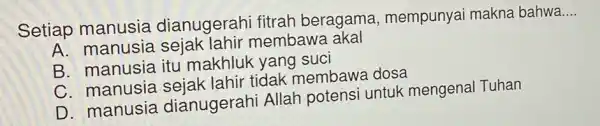 Setiap manusia dianugerahi fitrah beragama , mempunyai makna bahwa
__
A. manusia sejak lahir membawa akal
B. manusia itu makhluk yang sucl
C. manusia sejak lahir tidak membawa dosa
D. manusia dianugerahi Allah potensi untuk mengenal Tuhan