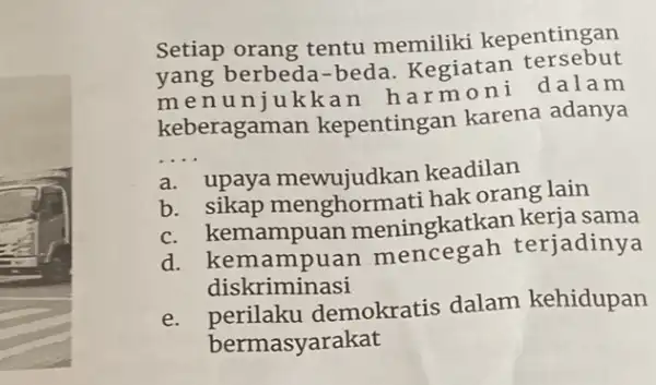 Setiap orang tentu memiliki kepentingan
yang berbed -beda. Kegiatan tersebut
menu niukkan harmo ni dalam
keberagaman kepentingan karena adanya
__
a. upaya mewujudkan keadilan
b. sikap menghormati hak orang lain
c. kemampuan meningkatkan keria sama
d. kem ampuan mencegah terjadinya
diskriminasi
e. perilaku demokratis dalam kehidupan
bermasyarakat