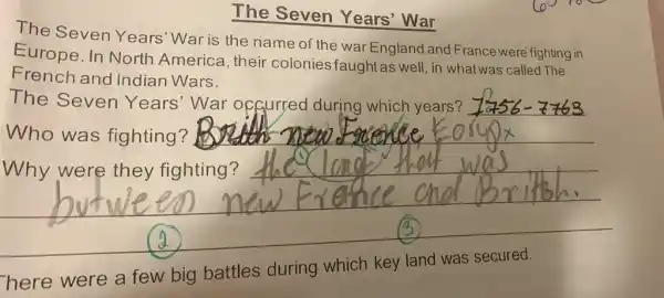 The Seven Years' War
The Seven Years'War is the name of the war England and France were fighting in
Europe. In North America, their colonies faughtas well, in what was called The
French and indian Wars.
The Seven Years'War of gurred during which years?
Who was fighting?
__
Why were they fighting?
here were a few big battles during