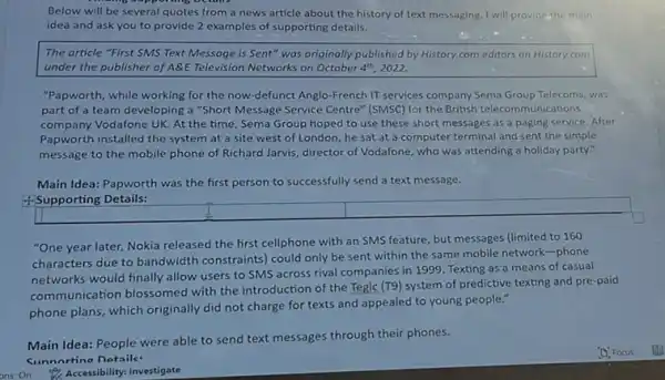 Below will be several quotes from a news article about the history of text messaging. I will providethe main
idea and ask you to provide 2 examples of supporting details.
The article "First SMS Text Message is Sent"was originally published by History.com editors on History.com
under the publisher of A&E Television Networks on October 4^th 2022.
"Papworth, while working for the now-defunct Anglo -French IT services company Sema Group Telecoms, was
part of a team developing a "Short Message Service Centre" (SMSC) for the British telecommunications
company Vodafone UK. At the time, Sema Group hoped to use these short messages as a paging service. After
Papworth installed the system at a site west of London, he sat at a computer terminal and sent the simple
message to the mobile phone of Richard Jarvis.director of Vodafone, who was attending a holiday party."
Main Idea: Papworth was the first person to successfully send a text message.
4-Supporting Details:
"One year later, Nokia released the first cellphone with an SMS feature, but messages (limited to 160
characters due to bandwidth constraints) could only be sent within the same mobile network-phone
networks would finally allow users to SMS across rival companies in 1999 Texting as a means of casual
communication blossomed with the introduction of the Tegic (T9) system of predictive texting and pre-paid
phone plans, which originally did not charge for texts and appealed to young people."
Main Idea: People were able to send text messages through their phones.
Sunnortino Dataile
ons:On Accessibility: Investigate