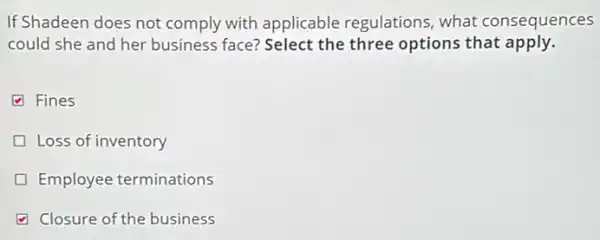 If Shadeen does not comply with applicable regulations, what consequences
could she and her business face? Select the three options that apply.
Fines
Loss of inventory
Employee terminations
Closure of the business