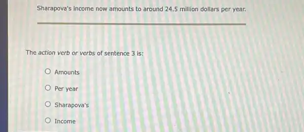 Sharapova's income now amounts to around 24.5 million dollars per year.
The action verb or verbs of sentence 3 is:
Amounts
Per year
Sharapova's
Income