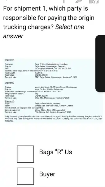 For shipment 1, which party is
responsible for paying the origin
trucking charges?Select one
answer.
Shipment 1
Bags 'R'Us, 6 Industrial Ave., Hamilton
Bags Galore, Copenhagen , Denmark
Ship to:
Attn:
Mr. Jorgen Sanderson Tel: 01133224 225
15 skids, paper bags,dims of each skid are 40intimes 48intimes 30in
Total weight:	15,200 Ib
Total value:
CAD 3,510.00
Terms of sale:
DDP, Bags Galore, Copenhagen, Incoterms (2)2020
Shipment 2
Shipper:
Ship to:
Memorable Mugs, 36-15 Mary Street, Mississauga
Mugs Co. Inc., Zurich Switzerland
500 cartons, coffee mugs,dims of each carton are 11 in x 8 in x 8 in
Weight of each carton:	5 kg
Total value:
CAD 6,000.00
Terms of sale:
EXW, MM, Mississauga, Incoterms ^otimes 2020
Shipment 3
Buyer:
Seller:
Belgium Road Works, Antwerp
Simcoe Salt, 443 Oak Street, Simcoe, Ontario
6 skids of salt,30 bags per skid,20 kg per bag
Dims of each skid:
50intimes 48intimes 40in,610 kg per skid
Terms of sale:
FCA Simcoe Salt, Ontario,Incoterms 2020
Flaky Forwarding has planned to ship this consolidation to its agent, Speedy Spedition, Antwerp, Belgium on the M.V.
Provincial, Voy.898, sailing from Halifax on December 222020. Loading into container #WC P157412-4, Seal
#0002166.
square 
Bags "R"Us