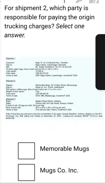 For shipment 2, which party is
responsible for paying the origin
trucking charges'? Select one
answer.
Shipment 1
Customer:
Ship to:
Bags 'R' Us, 6 Industrial Ave., Hamilton
Bags Galore, Copenhagen, Denmark
Attn:
15 skids, paper bags,dims of each skid are
Mr. Jorgen Sanderson, Tel: 01133224225
40intimes 48intimes 30in
15,200 Ib
Total value:
CAD 3,510.00
Terms of sale:
DDP, Bags Galore, Copenhagen Incoterms 2020
Shipment 2
Ship to:
Shipper:
Memorable Mugs, 36-15 Mary Street, Mississauga
Mugs Co. Inc., Zurich Switzerland
500 cartons, coffee mugs,dims of each carton are 11 in x 8 in x 8 in
Weight of each carton:	5 kg
Total value:
Terms of sale:
CAD 6,000.00
EXW, MM, Mississauga Incoterms? 2020
Shipment 3
Buyer:
Seller:
Belgium Road Works, Antwerp
Simcoe Salt, 443 Oak Street, Simcoe, Ontario
6 skids of salt.30 bags per skid 20 kg per bag
Dims of each skid:
50 in x 48 in x 40 in 610 kg per skid
Terms of sale:
FCA Simcoe Salt, Ontario.Incoterms 2020
Flaky Forwarding has planned to ship this consolidation to its agent, Speedy Spedition, Antwerp, Belgium on the M.V.
Provincial, Voy. 898, sailing from Halifax on December 22, 2020. Loading into container #WCIP 157412-4, Seal
#0002166
square 
Memorable Mugs