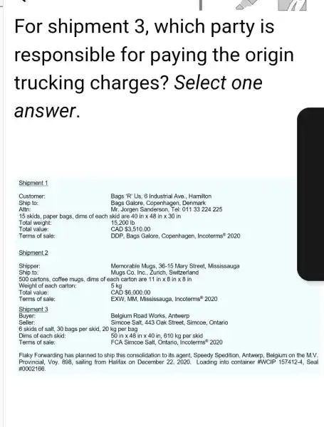 For shipment 3, which party is
resp onsible for paying the origin
trucking charges ? Select one
answer.
Shipment 1
Customer:
Bags 'R'Us, 6 Industrial Ave., Hamilton
Ship to:
Bags Galore, Copenhagen , Denmark
Attn:
Mr: Jorgen Sanderson, Tel: 01133224 225
15 skids, paper bags dims of each skid are 40intimes 48intimes 30in
Total weight:
15,200 Ib
Total value:
CAD 3,510.00
Terms of sale:
DDP, Bags Galore, Copenhagen, Incoterms^(1)2020
Shipment 2
Shipper:
Memorable Mugs, 36-15 Mary Street, Mississauga
Ship to:
Mugs Co. Inc., Zurich,Switzerland
500 cartons, coffee mugs dims of each carton are 11intimes 8intimes 8ir
5 kg
Weight of each carton:
Total value:
CAD 6,000.00
Terms of sale:
EXW, MM, Mississauga, Incoterms ast 2020
Shipment 3
Buyer:
Belgium Road Works, Antwerp
Seller:
Simcoe Salt, 443 Oak Street, Simcoe, Ontario
6 skids of salt.30 bags per skid , 20 kg per bag
Dims of each skid:
50intimes 48intimes 40in,610kg skid
Terms of sale:
FCA Simcoe Salt, Ontario, Incoterms 2020
Flaky Forwarding has planned to ship this consolidation to its agent, Speedy Spedition Antwerp, Belgium on the M.V.
Provincial, Voy. 898, sailing from Halifax on December 22, 2020. Loading into container #WCIP 157412-, Seal
#0002166.