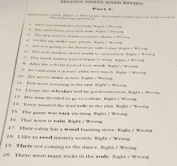 Sho to 1111 trị c wo RD	VIRI v
Par tc
the follow ing sentences.
DIRECTIONS Circle Right or Wrong for the proper usage of each bold word in
1. Have you scene her recently? Right / Wrong
2. The shoe had very thin sole. Right / Wrong
3. The dog tried to warn its master. Right / Wrong
4. I'd like my stake rare, please. Right / Wrong
5. Are you going to the furniture sale today?Right / Wrong
6. The new student didn't seem to understand Right / Wrong
7. The stock market prices began to soar. Right / Wrong
8. After his cold he looked very weak.Right / Wrong
9. In California it doesn't rein very much. Right / Wrong
10. Try not to stare at him. Right / Wrong
i1. Fish were jumping in the sea. Right / Wrong
12. I hope the whether will be good tomorrow. Right /Wrong
13. Her son decided to go to college Right / Wrong
14. Terry wanted the lead role in the play. Right / Wrong
15. The game was vary exciting. Right /Wrong
16. That actor is vain. Right / Wrong
17. Their cabin has a wood burning stove Right / Wrong
18. I like to reed mystery novels Right / Wrong
19.Their not coming to the dance. Right /Wrong
20.There were many rocks in the rode Right / Wrong