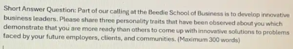 Short Answer Question: Part of our calling at the Beedie School of Business is to develop innovative
business leaders. Please share three personality traits that have been observed about you which
demonstrate that you are more ready than others to come up with innovative solutions to problems
faced by your future employers, clients, and communities. (Maximum 300 words)