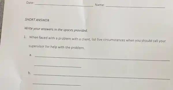 SHORT ANSWER
Write your answers in the spaces provided.
1. When faced with a problem with a client, list five circumstances when you should call your
supervisor for help with the problem.
__
b.