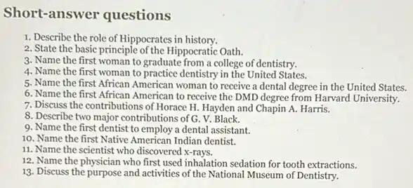 Short-answer questions
1. Describe the role of Hippocrates in history.
2. State the basic principle of the Hippocratic Oath.
3. Name the first woman to graduate from a college of dentistry.
4. Name the first woman to practice dentistry in the United States.
5. Name the first African American woman to receive a dental degree in the United States.
6. Name the first African American to receive the DMD degree from Harvard University.
7. Discuss the contributions of Horace H. Hayden and Chapin A. Harris.
8. Describe two major contributions of G. V. Black.
9. Name the first dentist to employ a dental assistant.
10. Name the first Native American Indian dentist.
11. Name the scientist who discovered x-rays.
12. Name the physician who first used inhalation sedation for tooth extractions.
13. Discuss the purpose and activities of the National Museum of Dentistry.