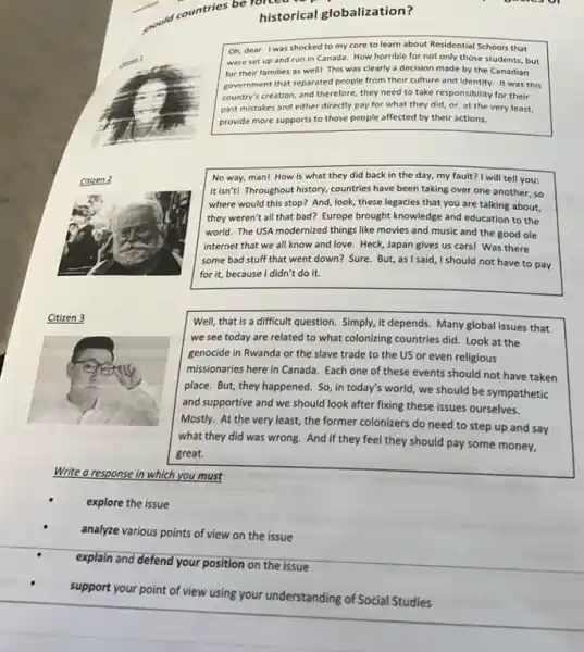 should
countries be histor historical globalization?
Oh, dear. I was shocked to my core to learn about Residential Schools that
were set up and run in Canada. How horrible for not only those students, but
for their families as well! This was clearly a decision made by the Canadian
government that separated people from their culture and identity. It was this
country's creation, and therefore they need to take responsibility for their
past mistakes and either directly pay for what they did, or, at the very least,
provide more supports to those people affected by their actions.
No way, man! How is what they did back in the day,my fault? I will tell you:
it isn't! Throughout history.countries have been taking over one another, so
where would this stop?And, look, these legacies that you are talking about,
they weren't all that bad? Europe brought knowledge and education to the
world. The USA modernized things like movies and music and the good ole
internet that we all know and love. Heck,Japan gives us cars!Was there
some bad stuff that went down? Sure. But,as I said, I should not have to pay
for it, because I didn't do it.
Citizen 3
Well, that is a difficult question. Simply, it depends. Many global issues that
we see today are related to what colonizing countries did. Look at the
genocide in Rwanda or the slave trade to the US or even religious
missionaries here in Canada Each one of these events should not have taken
place. But, they happened . So, in today's world , we should be sympathetic
and supportive and we should look after fixing these issues ourselves.
Mostly. At the very least, the former colonizers do need to step up and say
what they did was wrong. And if they feel they should pay some money,
great.
Write a response in which you must
explore the issue
analyze various points of view on the issue
explain and defend your position on the issue
support your point of view using your understanding of Social Studies