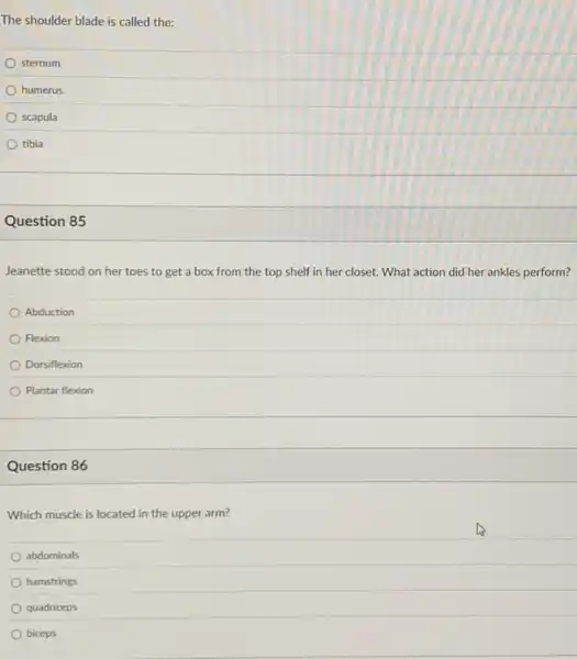 The shoulder blade is called the:
sternum
humerus
scapula
tibia
Question 85
Jeanette stood on her toes to get a box from the top shelf in her closet.What action did her ankles perform?
Abduction
Flexion
Dorsiflexion
Plantar flexion
Question 86
Which muscle is located in the upper arm?
abdominals
hamstrings
quadriceps
biceps