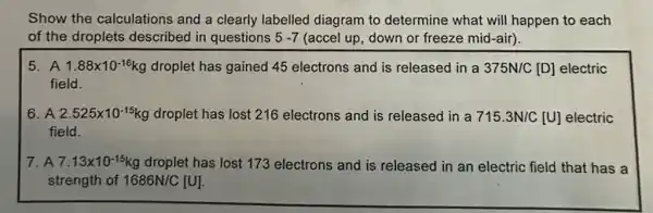 Show the calculations and a clearly labelled diagram to determine what will happen to each
of the droplets described in questions 5-7 (accel up, down or freeze mid-air).
5. A 1.88times 10^-16 g droplet has gained 45 electrons and is released in a 375N/C[D] electric
field.
6. A 2.525times 10^-15 xg droplet has lost 216 electrons and is released in a 715.3N/C[U] electric
field.
7. A 7.13times 10^-15 g droplet has lost 173 electrons and is released in an electric field that has a
strength of 1686N/C [U].