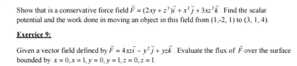 Show that is a conservative force field overrightarrow (F)=(2xy+z^3)overrightarrow (i)+x^2overrightarrow (j)+3xz^2overrightarrow (k) . Find the scalar
potential and the work done in moving an object in this field from (1,-2,1) to (3,1,4)
Exercice 9:
Given a vector field defined by overrightarrow (F)=4xzoverrightarrow (i)-y^2overrightarrow (j)+yzoverrightarrow (k) . Evaluate the flux of overrightarrow (F) over the surface
bounded by x=0,x=1,y=0,y=1,z=0,z=1