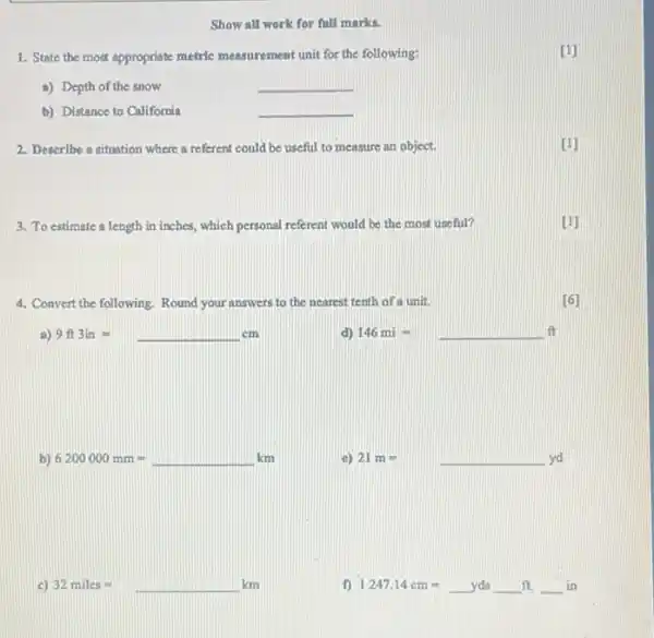 Show all work for full marks.
1. State the most appropriate metric measurement unit for the following:
[1]
a) Depth of the snow
__
b) Distance to California
__
2. Describe a situation where a referent could be useful to measure an object.
[1]
3. To estimate a length in inches, which personal referent would be the most useful?
[1]
4. Convert the following Round your answers to the nearest tenth of a unit.
[6]
a) 9ft3in=cm
d) 146mi=
b) 6200000mm=km
c)
21m=yd
c) 32miles=km
f) 1247.14cm=ydsldots ft.