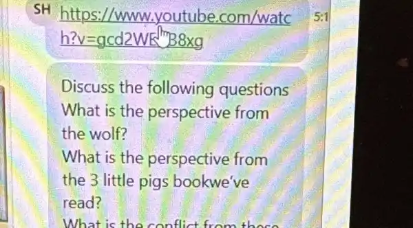 SH
/www.youtube .com/watc
??v=gcd2WE m8times g
Discuss the following questions
What is the perspective from
the wolf?
What is the perspective from
the 3 little pigs bookwe've
read?
What is the conflic t from these
5:1