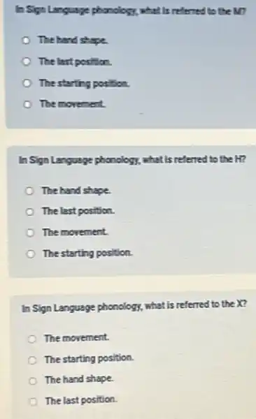 In Sign Language phonology.what is referred to the M?
The hand shape.
The last position.
The starting position.
The morement
In Sign Language phonology.what is referred to the H?
The hand shape
The last position.
The movement
The starting position.
In Sign Language phonology,what is referred to the X?
The movement.
The starting position.
The hand shape.
The last position.