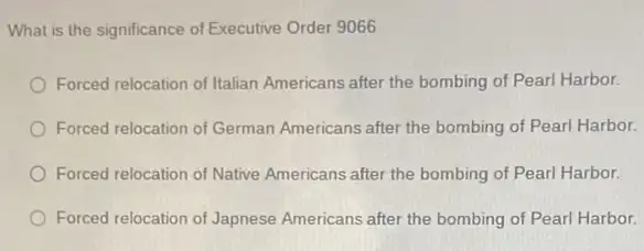 What is the significance of Executive Order 9066
Forced relocation of Italian Americans after the bombing of Pearl Harbor.
Forced relocation of German Americans after the bombing of Pearl Harbor.
Forced relocation of Native Americans after the bombing of Pearl Harbor.
Forced relocation of Japnese Americans after the bombing of Pearl Harbor.