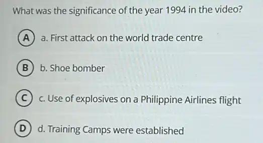 What was the significance of the year 1994 in the video?
A a. First attack on the world trade centre
B b. Shoe bomber
C c. Use of explosives on a Philippine Airlines flight
D d. Training Camps were established