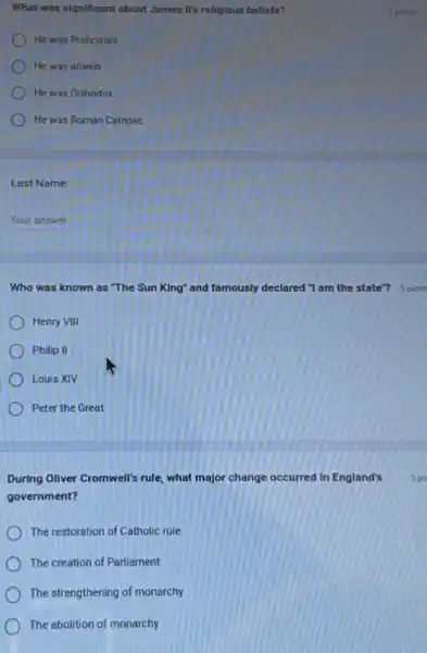 What was significant about James It's religious bellefs?
He was Protestant
He was atheist
He was Orthodox
He was Roman Catholic
Last Name:
Your answer
Henry VIII
Philip II
Louis XIV
Peter the Great
During Oliver Cromwell's rule what major change occurred in England's
government?
The restoration of Catholic rule
The creation of Parliament
The strengthening of monarchy
The abolition of monarchy
5 points
Who was known as "The Sun King" and famously declared "I am the state"? 5 point
5 po