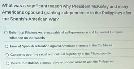 What was a significant reason why President McKinley and many
Americans opposed granting independence to the Philippines after
the Spanish-American War?
Belief that Filipinos were incapable of self-governance and to prevent European
influence on the islands
Fear of Spanish retaliation against American interests in the Caribbean
Concerns over the racial and cultural superiority of the Filipino people
Desire to establish a cooperative economic alliance with the Philippines