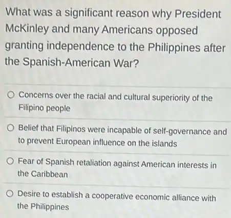 What was a significant reason why President
McKinley and many Americans opposed
granting independence to the Philippines after
the Spanish-American War?
Concerns over the racial and cultural superiority of the
Filipino people
Belief that Filipinos were incapable of self-governance and
to prevent European influence on the islands
Fear of Spanish retaliation against American interests in
the Caribbean
Desire to establish a cooperative economic alliance with
the Philippines