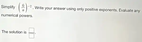 Simplify ((6)/(n))^-2
Write your answer using only positive exponents. Evaluate any
numerical powers.
The solution is square 
square