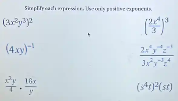 Simplify each expression Use only positive exponents.
(3x^2y^3)^2
((2x^4)/(3))^3
(4xy)^-1
(2x^4y^-4z^-3)/(3x^2)y^(-3z^4)
(x^2y)/(4)cdot (16x)/(y)
(s^4t)^2(st)