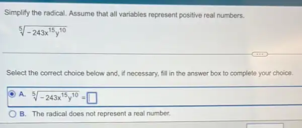 Simplify the radical. Assume that all variables represent positive real numbers.
sqrt [5](-243x^15y^10)
Select the correct choice below w and, if necessary, fill in the answer box to complete your choice.
D A. 5
sqrt [5](-243x^15y^10)=square 
B. The radical does not represent a real number.