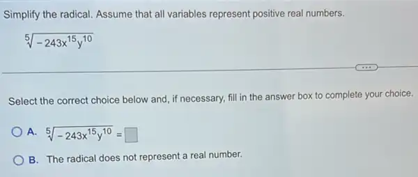 Simplify the radical. Assume that all variables represent positive real numbers.
sqrt [5](-243x^15y^10)
Select the correct choice below and, if necessary,fill in the answer box to complete your choice.
A. sqrt [5](-243x^15y^10)=square 
B. The radical does not represent a real number.