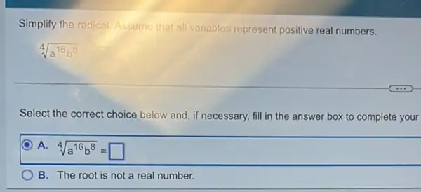 Simplify the radical. Assume that all variables represent positive real numbers.
sqrt [4](a^16b^8)
Select the correct choice below and, if necessary,fill in the answer box to complete your
A. 4
sqrt [4](a^16b^8)=square 
B. The root is not a real number.