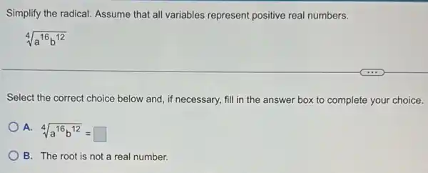 Simplify the radical.Assume that all variables represent positive real numbers.
sqrt [4](a^16b^12)
Select the correct choice below and, if necessary,fill in the answer box to complete your choice.
A.
sqrt [4](a^16b^12)=square 
B. The root is not a real number.