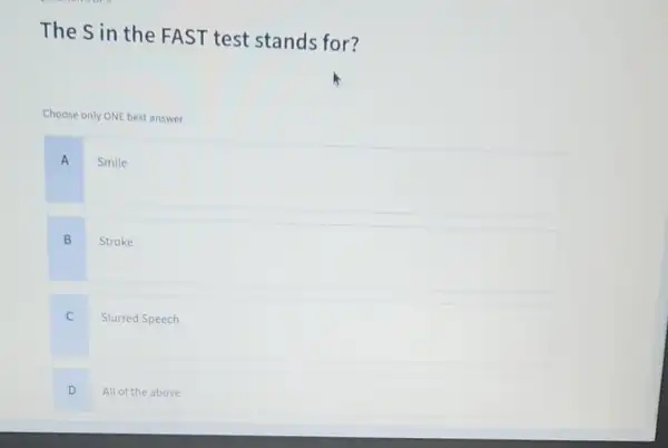 The Sin the FAST test stands for?
Choose only ONE best answer.
A
Smile
B
Stroke
C
Slurred Speech
D
All of the above