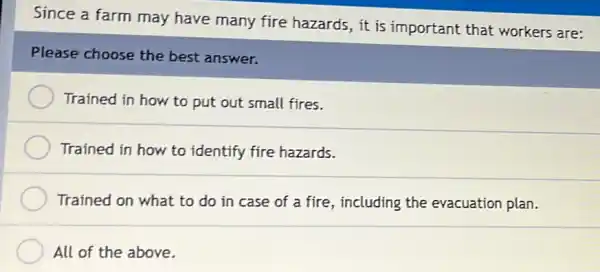 Since a farm may have many fire hazards,it is important that workers are:
Please choose the best answer.
Trained in how to put out small fires.
Trained in how to identify fire hazards.
Trained on what to do in case of a fire, including the evacuation plan.
All of the above.