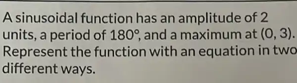 A sinusoidal function has an amplitude of 2
units, a period of 180^circ , and a maximum at (0,3)
Represent the function with an equation in two
different ways.