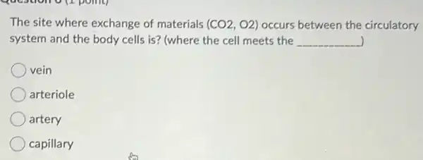 The site where exchange of materials (CO2,O2) occurs between the circulatory
system and the body cells is? (where the cell meets the __ )
vein
arteriole
artery
capillary