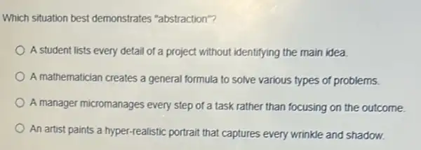 Which situation best demonstrates "abstraction"?
A student lists every detail of a project without identifying the main idea.
A mathematician creates a general formula to solve various types of problems.
A manager micromanages every step of a task rather than focusing on the outcome.
An artist paints a hyper-realistic portrait that captures every wrinkle and shadow.