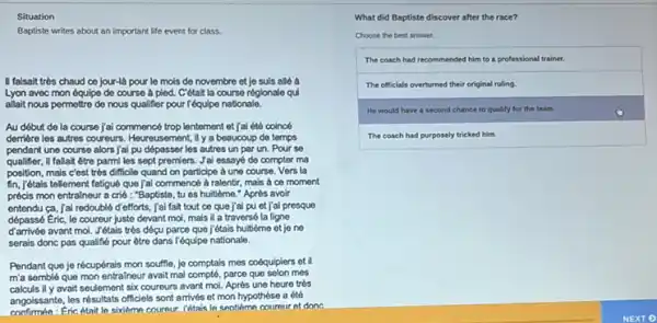 Situation
Baptiste writes about an important life event for class.
II falsalt tres chaud ce jour-là pour le mols de novembre et je suis alló à
Lyon avec mon équipe de course à pied.C'était la course réglonale qui
allait nous permettre de nous qualifier pour l'équipo nationale.
Au début de la course jai commencé trop lentement et jai été coincé
demère les autros coureurs . Houreusement, il y a beaucoup do temps
pendant une course alors lại pu dépasser les autres un par un.Pour so
qualifier.il fallait être parmi les sept premiers. Jal essayé do compter ma
position, mais c'est très difficile quand on participe à une course. Vers la
fin, jétais tellement fatigue que jai commencé à ralentir, mais a co moment
précis mon entralneur a crié : "Baptiste, tu es huitième." Après avoir
entendu ca, Jai redouble d'efforts, jai fait tout ce que j'al pu et j'ai presque
dépassé Eric, le coureur juste devant mol, mais il a traversé la ligne
avant mol. Jétais très dépu parce que jétais huitieme et jo ne
serais donc pas qualifie pour être dans l'équipe nationale.
Pendant que je récupérais mon souffle, je comptais mes coéquipiers et il
m'a semblé que mon entralneur avait mal compté parce que selon mes
calculs ily avait seulement six coureurs avant mol Après une heure très
angoissante, les résultats officiels sont arrivés et mon hypothèse a été
Fric était In sixieme coureur. Yetais In seotiem cournur et done
What did Baptiste discover after the race?
Choose the best answer.
The coach had recommended him to a professional trainer.
The officials overturned their original ruling.
He would have a second chance to quality for the team.
The coach had purposely tricked him.
