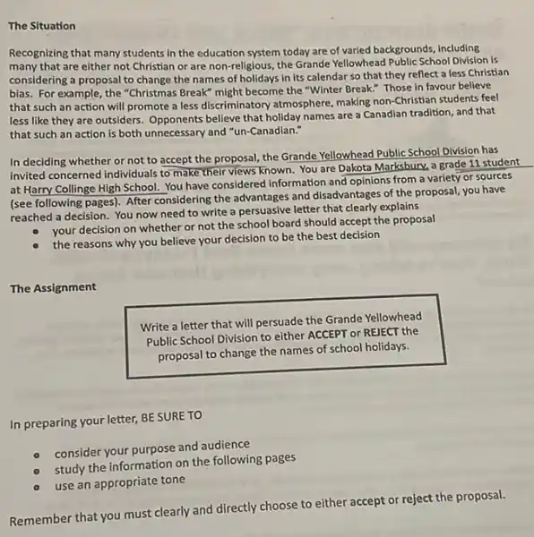 The Situation
Recognizing that many students in the education system today are of varied backgrounds, including
many that are either not Christian or are non-religious, the Grande Yellowhead Public School Division is
considering a proposal to change the names of holidays in its calendar so that they reflect a less Christian
bias. For example, the "Christmas Break" might become the "Winter Break." Those in favour believe
that such an action will promote a less discriminatory atmosphere, making non-Christian students feel
less like they are outsiders. Opponents believe that holiday names are a Canadian tradition, and that
that such an action is both unnecessary and "un-Canadian."
In deciding whether or not to accept the proposal, the Grande Yellowhead Public School Division has
invited concerned individuals to make their views known You are Dakota Marksbury.a grade 11 student
at Harry Collinge High School. You have considered information and opinions from a variety or sources
(see following pages). After considering the advantages and disadvantages of the proposal you have
reached a decision. You now need to write a persuasive letter that clearly explains
your decision on whether or not the school board should accept the proposal
the reasons why you believe your decision to be the best decision
The Assignment
Write a letter
that will persuade the Grande Yellowhead
Public School Division to either ACCEPT or REIECT the
proposal to change the names of school holidays.
In preparing your letter,BE SURE TO
consider your purpose and audience
study the information on the following pages
use an appropriate tone