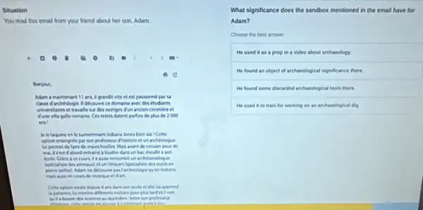 Situation
You read this emal from your friend about her son, Adam.
)
6
Bonjour,
Adam a maintenant 11 ans, a grandit vite et est passionne par
classe d archlologie.dicovine ce domaine avec des etudunts
viverstaires et travale su des vestiges d'un ancien cimetiere et
dune vila gallo romaine Cesrestes datent parfos de plus de 2000
ans
in le taquine en le sumommant Induna Jones ben kor I Cette
option enscignet par son professeur dhistore et un archeologue
hipermet de faire de wacs foulles. Mas avant de creverpour de
abord entralne a fouller dans unbacinstalle a son
archéoroologue
un lithicoen ispecialste descouth en
piene tallier) Adam ne decounte partancheologe quien hevioire.
de muvique etd an
Cette option reste depun ecole et ele lus apprend
la patence, lui montre differents mitten poor plated et a void
au quotidien Selon son professeur
.
What significance does the sandbox mentioned in the email have for
Adam?
Choose the best answer
He used it as a prop in a video about archaeology.
He found an object of archaeological significance there.
He found some discarded archaeological tools there
He used it to train for working on an archarological dig