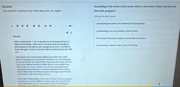 Situation
You read this emal from your friend about her son, Adam.
G
Bonjour,
Mam a maintenant 11 ans, if grandit vite et est passionné par là
classe d wchlologie 1 decovere ce domaine and des étudiants
universtaires et travalless des vestiges dun ancien cimetiere et
dunevila gallo romaine Ces restes datent parfois de plus de 2000
ans
Je le taquine en le Manommant Induna kones ben
option enseignte par son professeur dhistoire et un architologue
lui permet de faire de vaces foulles. Main want do crewer pour de
abord entralne a foulter dans un bac instally son
un archioroologue
(specialiste des animasal d un lithicien ispecialste des outlinen
pere talidel, Adam ne decoving pasTardhiologe quen histore.
de musique et d art.
Cette option exala depus 4 ans dans son ecole et effe lui apprend
la patience, lui montre differents miters pour pla Land et a void
les
According to the writer of the email, what is one lesson Adam has learned
from this program?
Choose the best answer
Archarclogical work can sometimes be dangerous.
Archaeology is a very popular career choice
Pursuing arthasology requires knowledge of science.
Archaeology requires many years of training.