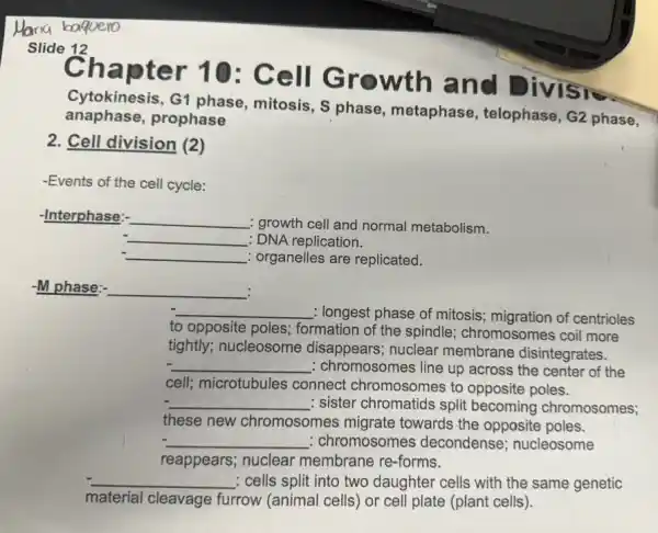 Slide 12
G1 phase, mitosis, S phase, metaphase , telophase, G2 phase,
anaphase, prophase
Chapter 10 : Cell Growth and Divisi
2. Cell division (2)
-Events of the cell cycle:
-Interphase:- __ : growth cell and normal metabolism.
__ : DNA replication.
__ : organelles are replicated.
-M phase: __ :
__ : longest phase of mitosis.migration of centrioles
to opposite poles;formation of the spindle:chromosomes coil more
tightly; nucleosome disappears; nuclear membrane disintegrates.
__ : chromosomes line up across the center of the
cell; microtubules connect chromosome to opposite poles.
__ : sister chromatids split becoming chromosomes;
these new chromosomes migrate towards the opposite poles.
__ : chromosomes decondense nucleosome
reappears; nuclear membrane re-forms.
__ : cells split into two daughter cells with the same genetic
material cleavage furrow (animal cells) or cell plate (plant cells)