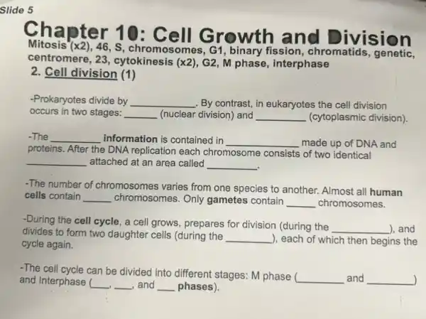 Slide 5
Chapter 1 O: Cell G rowth and
Division
Mitosis (x2), 46,S, chromosomes, G1 , binary fission, chromatids
centromere, 23 , cytokinesis (x2), G2 , M phase, interphase
2. Cell division (1)
-Prokaryotes divide by __ . By contrast, in eukaryotes the cell division
occurs in two stages: __ (nuclear division) and __ (cytoplasmic division).
-The __ information is contained in
__ made up of DNA and
proteins. After the DNA replication each chromosome consists of two identical
__ attached at an area called __
-The number of chromosomes varies from one species to another. Almost all human
cells contain __ chromosomes.Only gametes contain __ chromosomes.
-During the cell cycle , a cell grows, prepares for division (during the
__ ), and
divides to form two daughter cells (during the
__ ), each of which then begins the
cycle again.
-The cell cycle can be divided into different stages: M phase (
__ and __ ) and Interphase ( __ __ , and __ phases). J