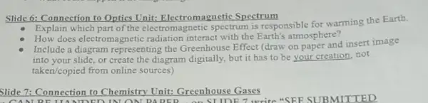 Slide 6: Connection to Optics Unit:Electromagnetic Spectrum
Explain which part of the electromagnetic spectrum is responsible for warming the Earth.
does electroma metic radiation interact with the Earth's atmosphere?
Include a diagram representing the Greenhouse Effect (draw on paper and insert image
into your slide, or create the diagram digitally,but it has to be your creation, not
taken/copied from online sources)
Slide 7: Connection to Chemistry Unit:Greenhouse Gases
DED